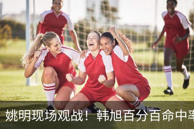 姚明现场观战！韩旭百分百命中率 盖帽得分盘活自由人内线